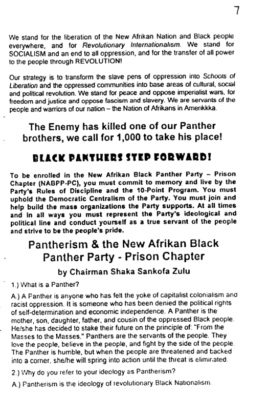 7  We stand for the liveration of the New Alrikan Nation and Black people everywhere, and for Revolutionary Internationalism. We stand for ’SOCIALISM and an end 1o all oppression, and for the transfer of all power 1o the people through REVOLUTION!  Our strategy is o transform the siave pens of oppression inlo Schools of Liverstion and the oppressed communies into base areas of cutural, social and politcal revolution. We stand for peace and oppose imperialist wars, for freedom and justice and oppose fascism and slavery. We are servanis of the people and warriors of our nation — the Nation of Afrikans in Amerkkka.  The Enemy has killed one of our Panther brothers, we call for 1,000 to take his place!  BLACK PANTUERS STEP FORWARD!  To be enrolled in the New Afrikan Black Panther Party - Prison Chapter (NABPP-PC), you must commit to memory and live by the Party’s Rules of Discipline and the 10-Point Program. You must uphold the Democratic Centralism of the Party. You must join and help build the mass organizations the Party supports. At all times and In all ways you must represent the Party’s ideological and political line and conduct yourself as a true servant of the people and strive 1o be the people’s pride.  Pantherism & the New Afrikan Black Panther Party - Prison Chapter  by Chairman Shaka Sankofa Zulu 1) What is a Panther?  A) A Fanther is anyone who has fel the yoke of capitalist colonialism ana racist oppression. Il is someone who has been denied the political rights of sell-delermiration and economic independence. A Panther is the mother, son, caughter, father, and cousin of the oppressed Black people Helshe has decided 10 stake their future on the principle of: "From the Masses o the Masses.” Panthers are the servants of the people. They love the people, believe in the people, and fight by the side of the pecple. Tre Paniher is humble, but when the people are threatened and backed into a comer. she/he will spring into action ntil the threat is elimirated  2)Why do you refer to your ideology zs Pantherism? A) Pantherism is the ideology of revolutionary Black Nationahsm 